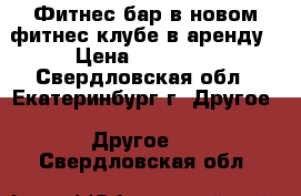 Фитнес бар в новом фитнес клубе в аренду › Цена ­ 12 000 - Свердловская обл., Екатеринбург г. Другое » Другое   . Свердловская обл.